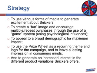 Strategy
 To use various forms of media to generate
excitement about Snickers;
 To create a “fun” image and encourage
multiple/repeat purchases through the use of a
“game” system (using psychological influences);
 To appeal to a broad demographic for maximum
impact;
 To use the Prize Wheel as a recurring theme and
logo for the campaign, and to leave a lasting
impression in consumers minds;
 And to generate an increased interest in the
different product variations Snickers offers.
 