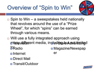 Overview of “Spin to Win”
 Spin to Win – a sweepstakes held nationally
that revolves around the use of a “Prize
Wheel”, for which “spins” can be earned
through various means.
 Will use a fully integrated approach using
many different media, including but not limited
to:
 Television
 Radio
 Internet
 Direct Mail
 Transit/Outdoor
 In-Store Advertising
 Magazine/Newspap
er
 