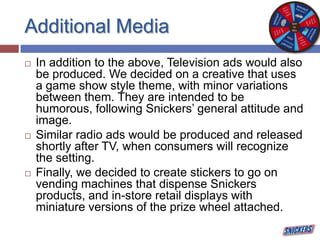 Additional Media
 In addition to the above, Television ads would also
be produced. We decided on a creative that uses
a game show style theme, with minor variations
between them. They are intended to be
humorous, following Snickers’ general attitude and
image.
 Similar radio ads would be produced and released
shortly after TV, when consumers will recognize
the setting.
 Finally, we decided to create stickers to go on
vending machines that dispense Snickers
products, and in-store retail displays with
miniature versions of the prize wheel attached.
 