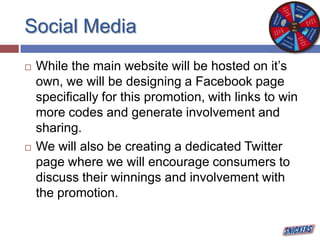 Social Media
 While the main website will be hosted on it’s
own, we will be designing a Facebook page
specifically for this promotion, with links to win
more codes and generate involvement and
sharing.
 We will also be creating a dedicated Twitter
page where we will encourage consumers to
discuss their winnings and involvement with
the promotion.
 