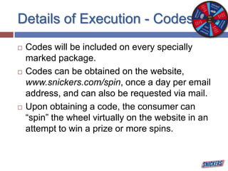 Details of Execution - Codes
 Codes will be included on every specially
marked package.
 Codes can be obtained on the website,
www.snickers.com/spin, once a day per email
address, and can also be requested via mail.
 Upon obtaining a code, the consumer can
“spin” the wheel virtually on the website in an
attempt to win a prize or more spins.
 
