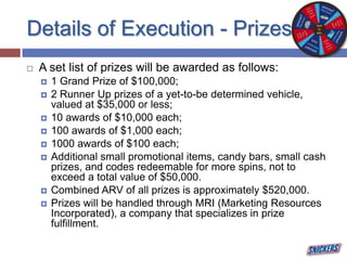 Details of Execution - Prizes
 A set list of prizes will be awarded as follows:
 1 Grand Prize of $100,000;
 2 Runner Up prizes of a yet-to-be determined vehicle,
valued at $35,000 or less;
 10 awards of $10,000 each;
 100 awards of $1,000 each;
 1000 awards of $100 each;
 Additional small promotional items, candy bars, small cash
prizes, and codes redeemable for more spins, not to
exceed a total value of $50,000.
 Combined ARV of all prizes is approximately $520,000.
 Prizes will be handled through MRI (Marketing Resources
Incorporated), a company that specializes in prize
fulfillment.
 