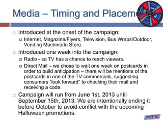 Media – Timing and Placement
 Introduced at the onset of the campaign:
 Internet, Magazine/Flyers, Television, Bus Wraps/Outdoor,
Vending Machine/In Store.
 Introduced one week into the campaign:
 Radio - so TV has a chance to reach viewers.
 Direct Mail – we chose to wait one week on postcards in
order to build anticipation – there will be mentions of the
postcards in one of the TV commercials, suggesting
consumers “look forward” to checking their mail and
receiving a code.
 Campaign will run from June 1st, 2013 until
September 15th, 2013. We are intentionally ending it
before October to avoid conflict with the upcoming
Halloween promotions.
 