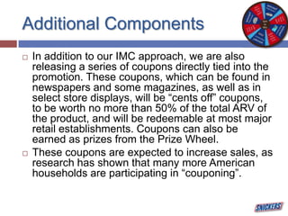 Additional Components
 In addition to our IMC approach, we are also
releasing a series of coupons directly tied into the
promotion. These coupons, which can be found in
newspapers and some magazines, as well as in
select store displays, will be “cents off” coupons,
to be worth no more than 50% of the total ARV of
the product, and will be redeemable at most major
retail establishments. Coupons can also be
earned as prizes from the Prize Wheel.
 These coupons are expected to increase sales, as
research has shown that many more American
households are participating in “couponing”.
 
