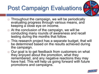 Post Campaign Evaluations
 Throughout the campaign, we will be periodically
evaluating progress through various means, and
keeping a close eye on income.
 At the conclusion of the campaign, we will be
conducting many rounds of awareness and recall
testing during the months that follow.
 This research project has a separate budget, that will
be determined based on the results achieved during
the campaign.
 Our goal is to get feedback from customers on what
they enjoyed about the promotion, what they
remembered, and any negative reactions they may
have had. This will help us going forward with future
promotions and campaigns.
 