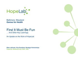 Baltimore, Maryland Games for Health First It Must Be Fun … And Other Key Learnings An Update on the Work of HopeLab Ellen LaPointe, Vice President, Strategic Partnerships HopeLab, Redwood City, Calif., USA 