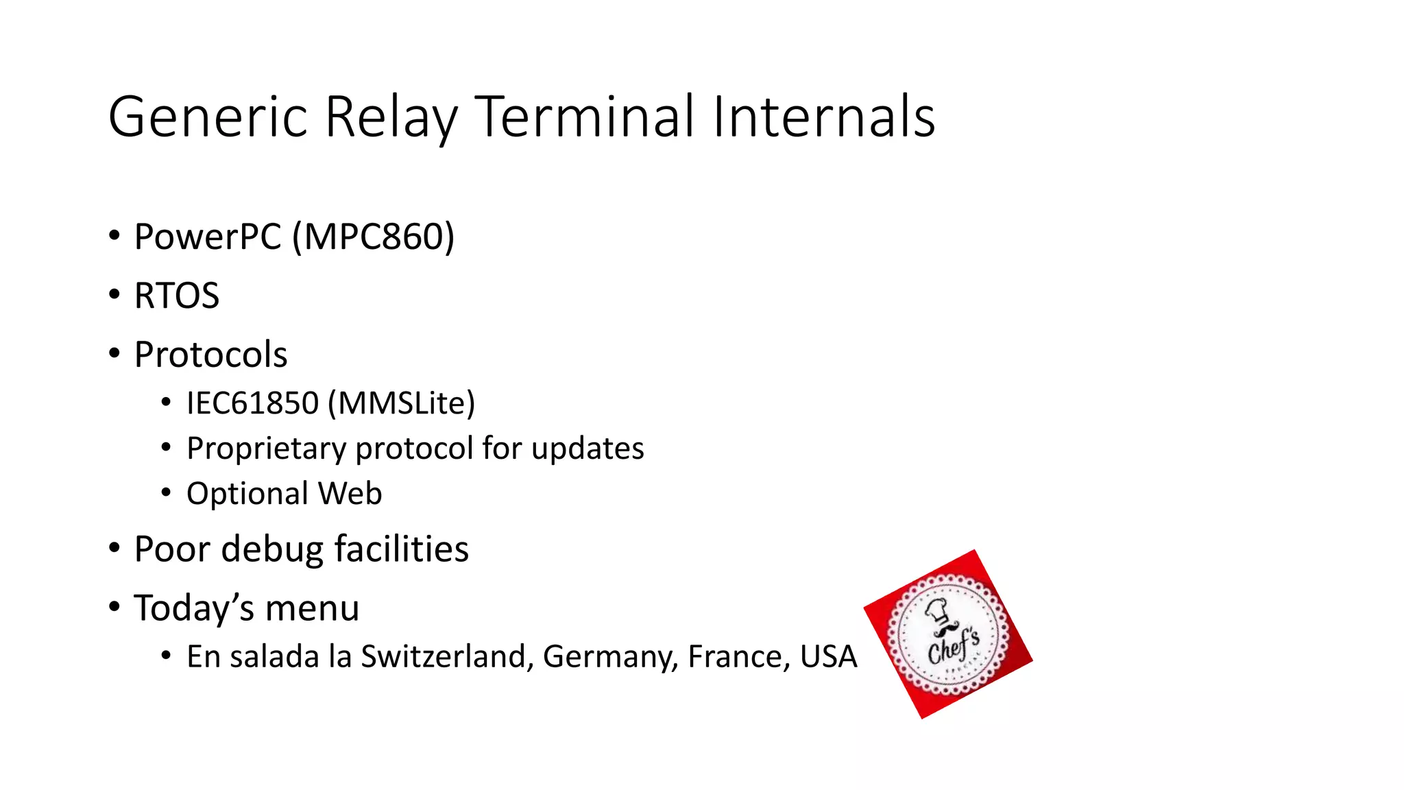 Generic Relay Terminal Internals
• PowerPC (MPC860)
• RTOS
• Protocols
• IEC61850 (MMSLite)
• Proprietary protocol for updates
• Optional Web
• Poor debug facilities
• Today’s menu
• En salada la Switzerland, Germany, France, USA
 