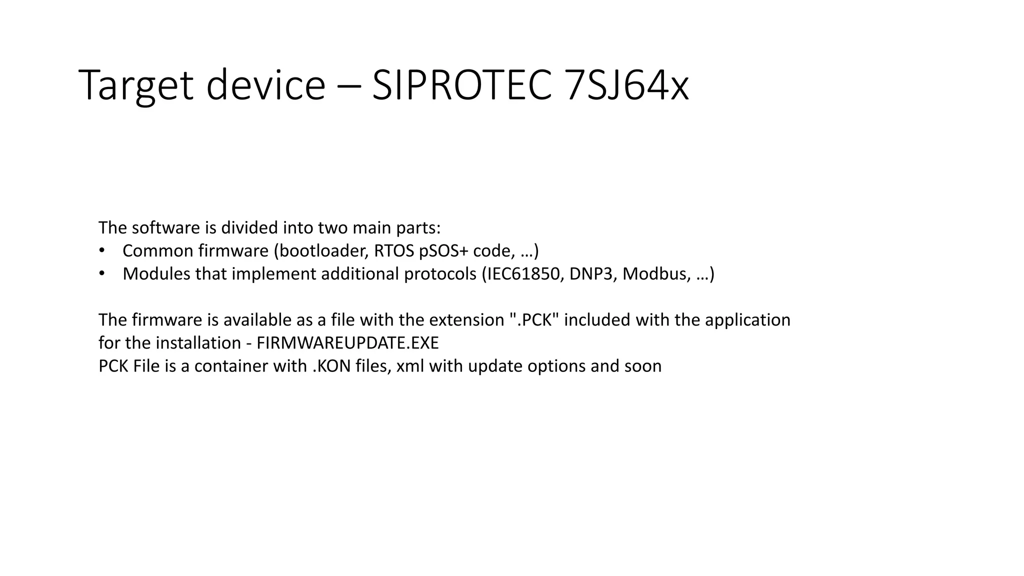 The software is divided into two main parts:
• Common firmware (bootloader, RTOS pSOS+ code, …)
• Modules that implement additional protocols (IEC61850, DNP3, Modbus, …)
The firmware is available as a file with the extension ".PCK" included with the application
for the installation - FIRMWAREUPDATE.EXE
PCK File is a container with .KON files, xml with update options and soon
Target device – SIPROTEC 7SJ64x
 