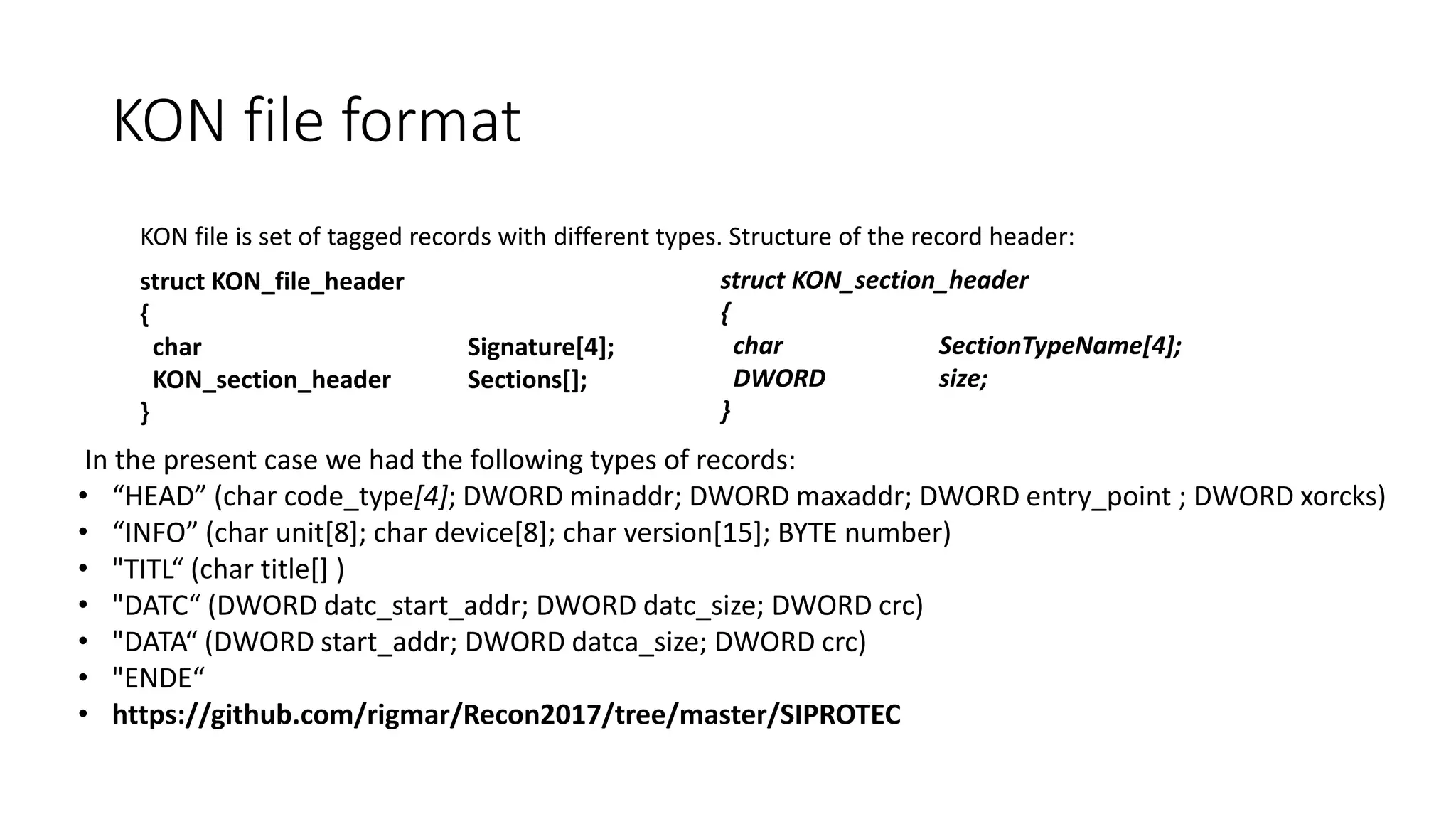 KON file is set of tagged records with different types. Structure of the record header:
struct KON_section_header
{
char SectionTypeName[4];
DWORD size;
}
struct KON_file_header
{
char Signature[4];
KON_section_header Sections[];
}
In the present case we had the following types of records:
• “HEAD” (char code_type[4]; DWORD minaddr; DWORD maxaddr; DWORD entry_point ; DWORD xorcks)
• “INFO” (char unit[8]; char device[8]; char version[15]; BYTE number)
• "TITL“ (char title[] )
• "DATC“ (DWORD datc_start_addr; DWORD datc_size; DWORD crc)
• "DATA“ (DWORD start_addr; DWORD datca_size; DWORD crc)
• "ENDE“
• https://github.com/rigmar/Recon2017/tree/master/SIPROTEC
KON file format
 