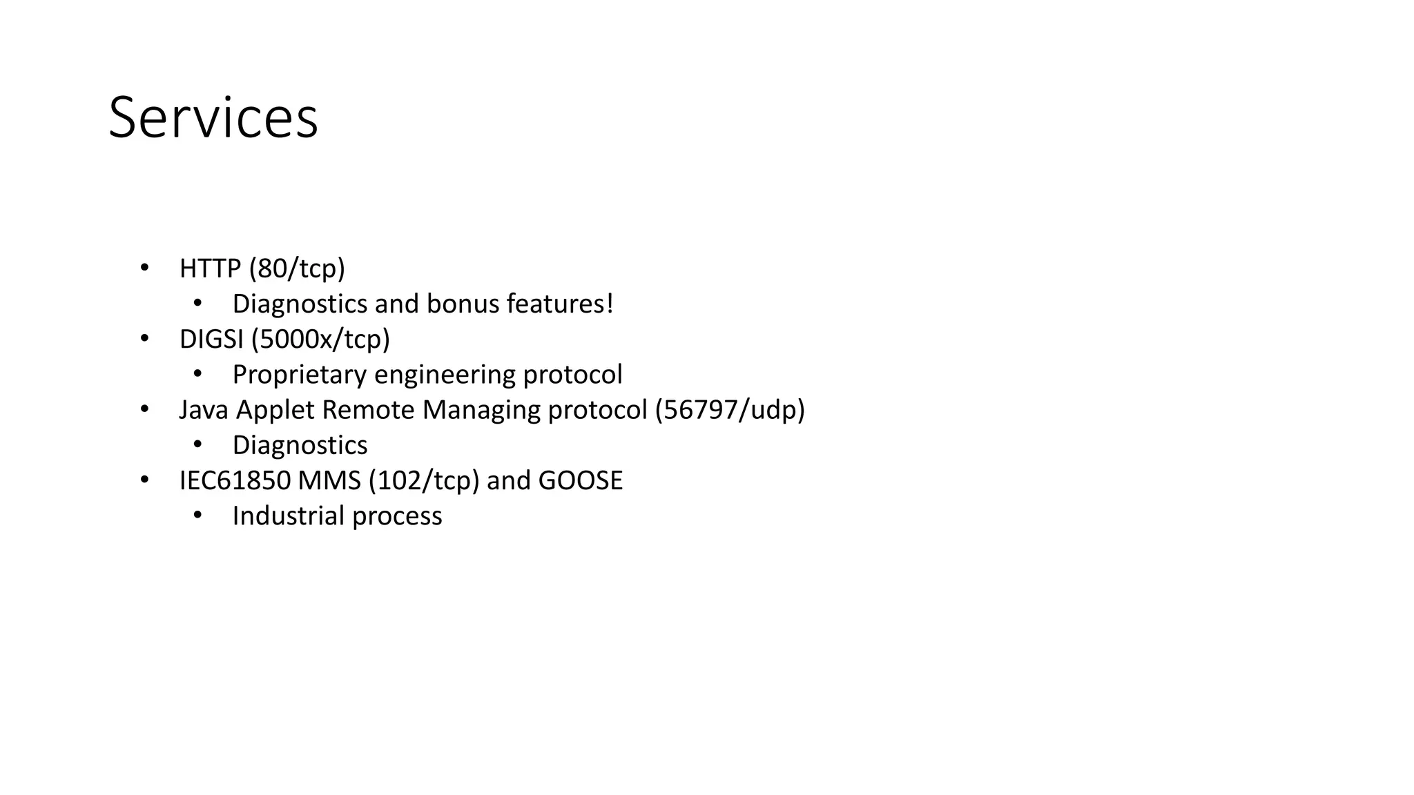 • HTTP (80/tcp)
• Diagnostics and bonus features!
• DIGSI (5000x/tcp)
• Proprietary engineering protocol
• Java Applet Remote Managing protocol (56797/udp)
• Diagnostics
• IEC61850 MMS (102/tcp) and GOOSE
• Industrial process
Services
 
