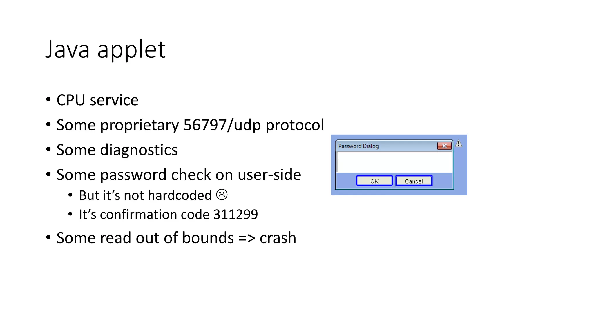 Java applet
• CPU service
• Some proprietary 56797/udp protocol
• Some diagnostics
• Some password check on user-side
• But it’s not hardcoded 
• It’s confirmation code 311299
• Some read out of bounds => crash
 