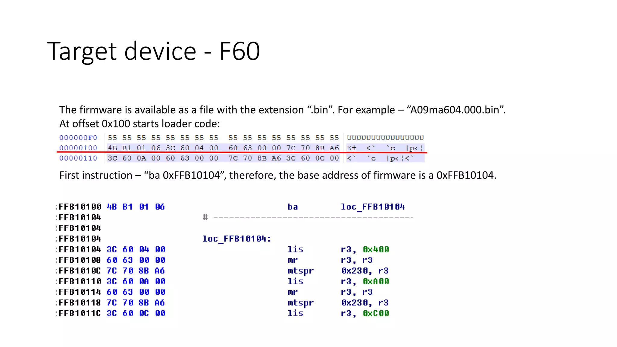 The firmware is available as a file with the extension “.bin”. For example – “A09ma604.000.bin”.
At offset 0x100 starts loader code:
First instruction – “ba 0xFFB10104”, therefore, the base address of firmware is a 0xFFB10104.
Target device - F60
 