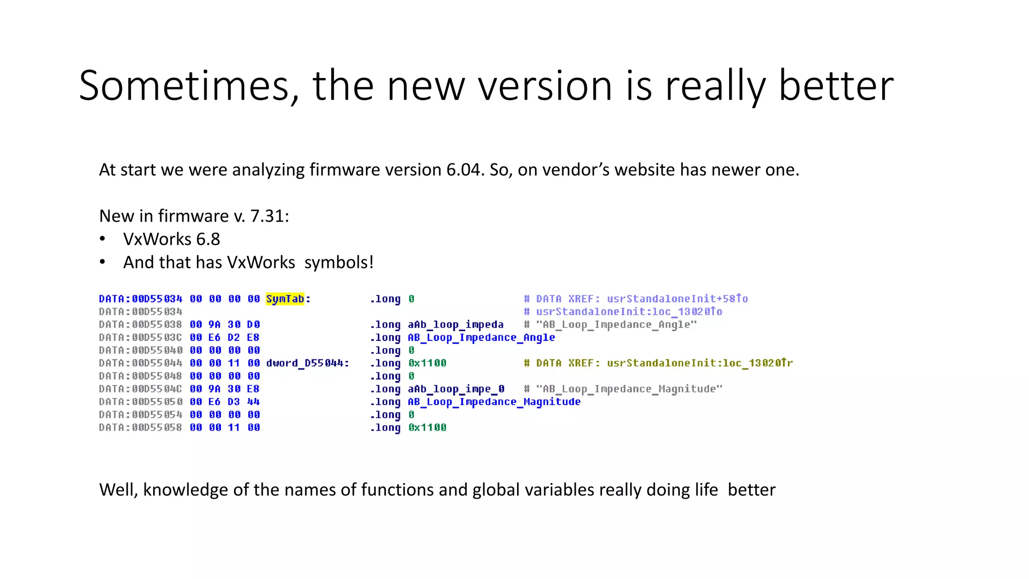 At start we were analyzing firmware version 6.04. So, on vendor’s website has newer one.
New in firmware v. 7.31:
• VxWorks 6.8
• And that has VxWorks symbols!
Well, knowledge of the names of functions and global variables really doing life better
Sometimes, the new version is really better
 