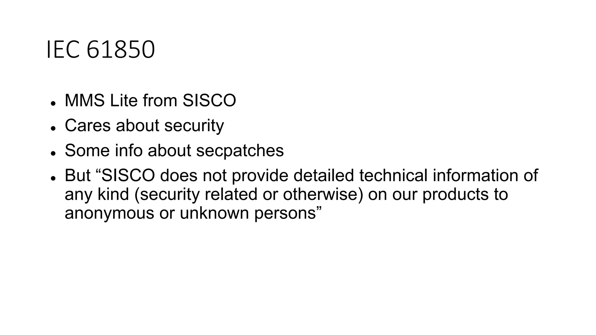 IEC 61850
 MMS Lite from SISCO
 Cares about security
 Some info about secpatches
 But “SISCO does not provide detailed technical information of
any kind (security related or otherwise) on our products to
anonymous or unknown persons”
 