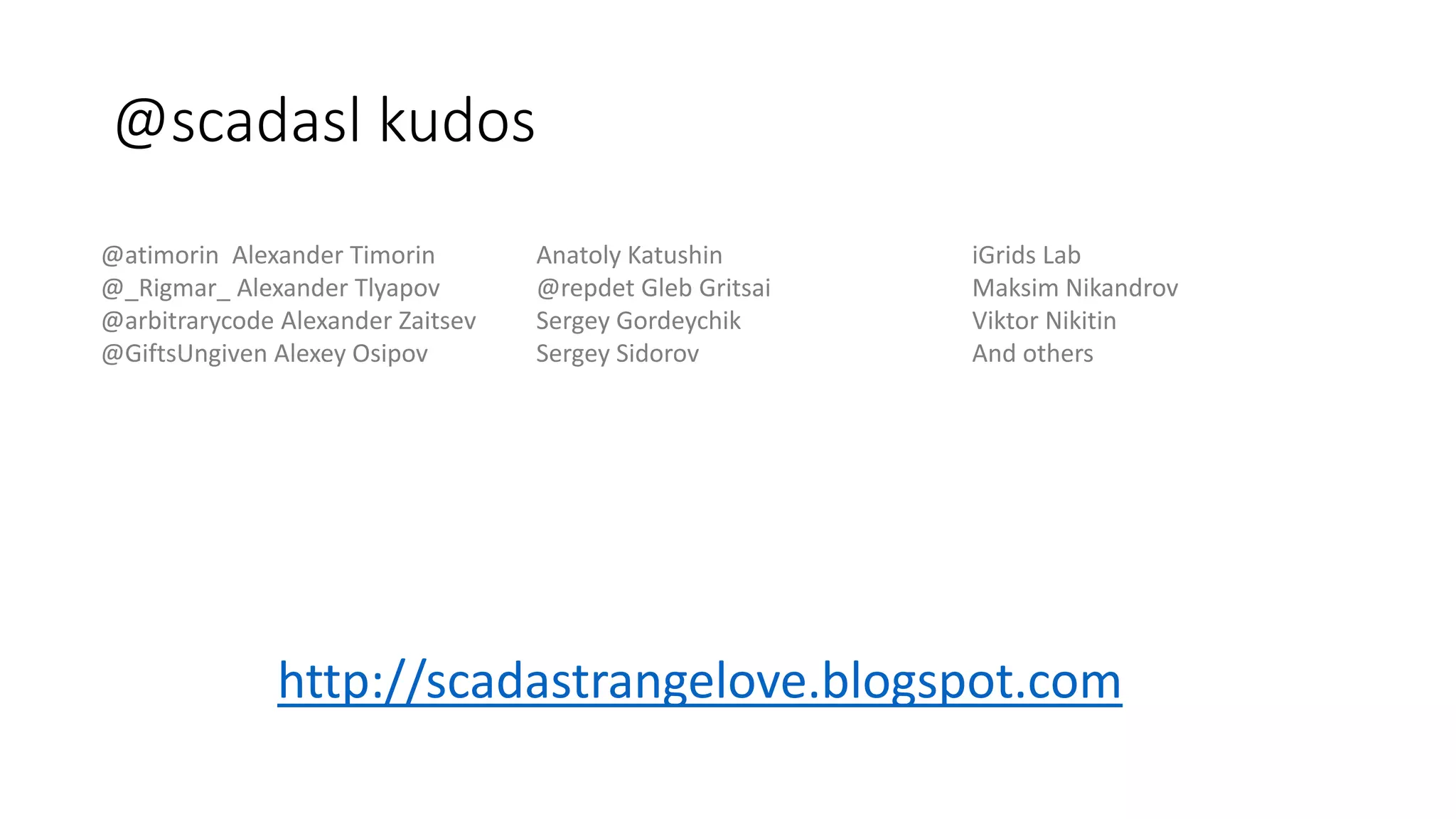 @scadasl kudos
@atimorin Alexander Timorin
@_Rigmar_ Alexander Tlyapov
@arbitrarycode Alexander Zaitsev
@GiftsUngiven Alexey Osipov
Anatoly Katushin
@repdet Gleb Gritsai
Sergey Gordeychik
Sergey Sidorov
iGrids Lab
Maksim Nikandrov
Viktor Nikitin
And others
http://scadastrangelove.blogspot.com
 