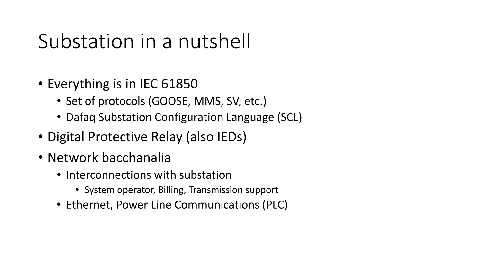 Substation in a nutshell
• Everything is in IEC 61850
• Set of protocols (GOOSE, MMS, SV, etc.)
• Dafaq Substation Configuration Language (SCL)
• Digital Protective Relay (also IEDs)
• Network bacchanalia
• Interconnections with substation
• System operator, Billing, Transmission support
• Ethernet, Power Line Communications (PLC)
 