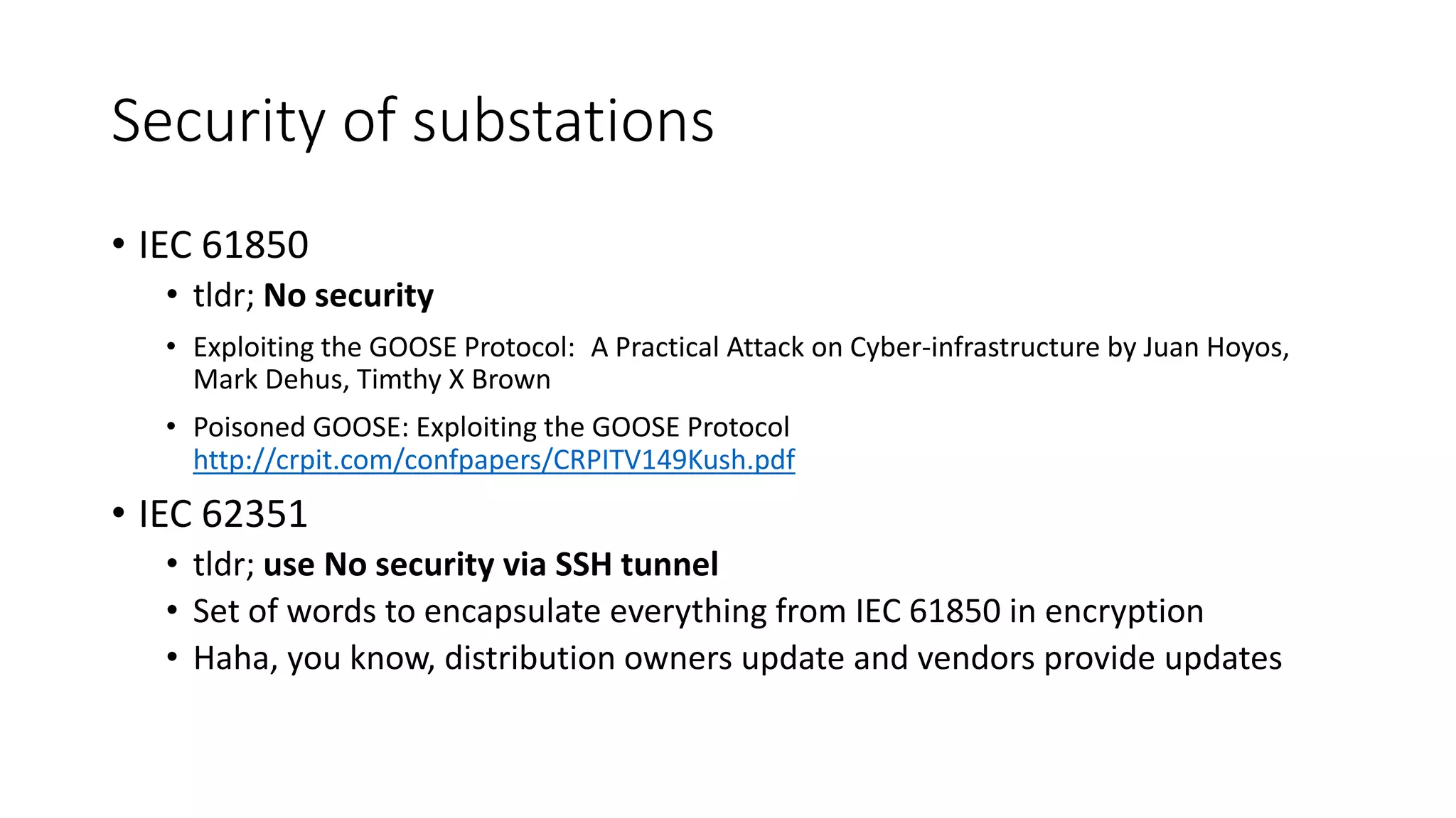 Security of substations
• IEC 61850
• tldr; No security
• Exploiting the GOOSE Protocol: A Practical Attack on Cyber-infrastructure by Juan Hoyos,
Mark Dehus, Timthy X Brown
• Poisoned GOOSE: Exploiting the GOOSE Protocol
http://crpit.com/confpapers/CRPITV149Kush.pdf
• IEC 62351
• tldr; use No security via SSH tunnel
• Set of words to encapsulate everything from IEC 61850 in encryption
• Haha, you know, distribution owners update and vendors provide updates
 
