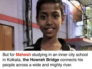 But for Mahesh studying in an inner city school
in Kolkata, the Howrah Bridge connects his
people across a wide and mighty river.
 
