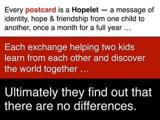Every postcard is a Hopelet — a message of
identity, hope & friendship from one child to
another, once a month for a full year …
Each exchange helping two kids
learn from each other and discover
the world together …
Ultimately they ﬁnd out that
there are no differences.
 