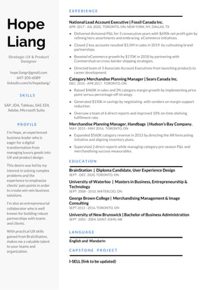  
 
Hope 
Liang  
Strategic UX & Product 
Designer 
 
hope.liangr@gmail.com 
647-205-6089 
linkedin.com/in/hopeliang/ 
   
S K I L L S 
   
SAP, JDA, Tableau, SAS, EDI, 
Adobe, Microsoft Suite.  
 
P R O F I L E 
 
I’m Hope, an experienced 
business leader who is 
eager for a digital 
transformation from 
managing luxury goods into 
UX and product design.  
 
This desire was led by my 
interest in solving complex 
problems and the 
experience to emphasize 
clients’ pain points in order 
to create win-win business 
solutions. 
 
I’m also an entrepreneurial 
collaborator who is well 
known for building robust 
partnerships with teams 
and clients. 
 
With practical UX skills 
gained from BrainStation, 
makes me a valuable talent 
to your teams and 
organization.  
 
E X P E R I E N C E 
 
National Lead Account Executive | Fossil Canada Inc. 
APR 2017 - JUL 2020, TORONTO, ON; NEW YORK, NY; DALLAS, TX 
 
● Delivered divisional P&L for 3 consecutive years with $690k net profit gain by 
refining hero assortments and embracing eCommerce initiatives. 
 
● Closed 2 key accounts resulted $3.5M in sales in 2019 by cultivating brand 
partnerships.  
 
● Boosted eCommerce growth by $170K in 2018 by partnering with 
Commershub on cross-border shipping strategies. 
 
● Directed team of 3 Associate Account Executives from launching products to 
career development. 
Category Merchandise Planning Manager | Sears Canada Inc.
DEC 2016 - APR 2017, TORONTO, ON 
 
● Raised $460K in sales and 3% category margin growth by implementing price 
point versus percentage-off strategy. 
 
● Generated $150k in savings by negotiating with vendors on margin support 
reduction. 
 
● Oversaw a team of 6 direct reports and improved 10% on-time shelving 
fulfillment rate.  
Merchandise Planning Manager, Handbags | Hudson’s Bay Company. 
MAY 2015 - MAY 2016, TORONTO, ON 
 
● Expanded $560K category revenue in 2015 by directing the AR forecasting 
initiative and aligning inventory plans. 
 
● Supervised 2 direct reports while managing category pre-season P&L and 
merchandising success measurables. 
 
E D U C A T I O N
 
BrainStation | Diploma Candidate, User Experience Design 
SEPT - DEC 2020, TORONTO, ON 
 
University of Waterloo | Masters in Business, Entrepreneurship & 
Technology 
SEPT 2008 - 2010, WATERLOO, ON 
 
George Brown College | Merchandising Management & Image 
Consulting    
SEPT 2013 - 2016, TORONTO, ON 
 
University of New Brunswick | Bachelor of Business Administration  
SEPT 2001 - 2004, SAINT JOHN, NB 
 
L A N G U A G E
 
​ English and Mandarin 
   
C A P S T O N E P R O J E C T 
 
I-SELL (link to be updated) 
 