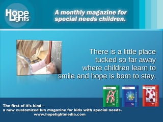 There is a little place tucked so far away where children learn to smile and hope is born to stay. The first of it’s kind –   a new customized fun magazine for kids with special needs. www.hopelightmedia.com 