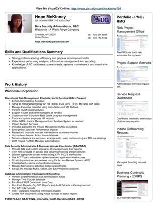 View My VisualCV Online: http://www.visualcv.com/mckinney704


                           Hope McKinney                                                      Portfolio - PMO /
                           SR. ADMINISTRATIVE ASSISTANT
                                                                                              RMG
                           Data Security Administrator, BAC
                                                                                              Risk Project
                           Wachovia - A Wells Fargo Company
                                                                                              Management Office
                           Charlotte, NC 28205                             w: 704-374-6594
                           United States                                   m: 704-713-6482
                           hope.mckinney@wachovia.com



Skills and Qualifications Summary                                                             The PMO site that I help
                                                                                              administer for my team.
   • Strong problem-solving, efficiency and process improvement skills
   • Experience performing analysis, information management and reporting
   • Knowledge of PC databases, spreadsheets, systems maintenance and mainframe
                                                                                              Project Support Services
      applications.




Work History                                                                                  Administrative services request
                                                                                              site.
Wachovia Corporation
                                                                                              Service Request
Operational Risk Management, Charlotte, North Carolina 06/04 - Present                        Dashboard
   • Senior Administrative Assistant
   • Serve as management proxy for: HR Online, XMS, ARS, TESS, MyTime, and Taleo
   • Manage Executive calendar using Lotus Notes and MS Outlook
   • Perform on/off boarding duties
   • Support Yousef and other managers as needed
   • Coordinate with Corporate Real Estate on space management
   • Track and update employee HR records                                                     Dashboard created to view status
   • Utilize IMAS - Invoice Management and Analysis System as needed                          of all service requests.
   • Project Support Services
   • Provided support to the Project Management Office as needed
   • Enter project data into Performance Tracker                                              Initiate OnBoarding
   • Record and distribute minutes and decisions in a timely manner                           Request
   • Update team Issues / Action Items database
   • Set up conference line accounts; arrange audio, video conferencing and MSLive Meetings
   • UMT Project Portfolio Manager administration

Data Security Administrator & Business Access Coordinator (DSA/BAC)
   • Provide data and system access for 36 managers and their reports
   • Train Risk Analysts on access and security processes and procedures
   • Discern appropriate access needs using, CIW, PICCT and Mobius
   • Use ACT Tool to administer system-level and application-level access
   • Conduct quarterly access reviews using the Access Review System (ARS)
   • Troubleshoot systems and applications issues                                             Managers Boarding request
   • Manage floor access; schedule badge appointments                                         page.
   • Set up and manage MyEd, EdNet, and EdVPN remote accounts

Database Administrator / Management Reporting                                                 Business Continuity
   • Perform SharePoint team site administration duties                                       Planning - LDRPS
   • Manage Time Tracker database
   • FitchRisk FIRST Database - Loss Data
   • Run Push Reports, Org 30D Reports and Audit Extracts in Centerprise tool
   • Run CATools Reports
   • IRIS - Integrated Reporting Information System
   • Create PDF documents using Adobe Acrobat for status reports
                                                                                              BCP call-tree reporting.
FIRSTPLACE STAFFING, Charlotte, North Carolina 03/03 - 06/04
 
