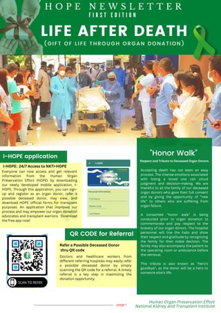 LIFE AFTER DEATH
page 1
"Honor Walk"
I-HOPE application
QR CODE for Referral
( G I F T O F L I F E T H R O U G H O R G A N D O N A T I O N )
Human Organ Preservation Effort
National Kidney and Transplant Institute
H O P E N E W S L E T T E R
F I R S T E D I T I O N
I-HOPE: 24/7 Access to NKTI-HOPE
Everyone can now access and get relevant
information from the Human Organ
Preservation Effort (HOPE) by downloading
our newly developed mobile application, I-
HOPE. Through this application, you can sign-
up and register as an organ donor, refer a
possible deceased donor, may view, and
download HOPE official forms for transplant
purposes. An application that improves our
process and may empower our organ donation
advocates and transplant warriors. Download
the free app now!
Refer a Possible Deceased Donor
thru QR code
Doctors and healthcare workers from
different referring hospitals may easily refer
a possible deceased donor by simply
scanning the QR code for a referral. A timely
referral is a key step in maximizing the
donation opportunity.
Accepting death has not been an easy
process. The intense emotions associated
with losing a loved one can cloud
judgment and decision-making. We are
thankful to all the family of our deceased
organ donors who gave their full consent
and by giving the opportunity of “new
life” to others who are suffering from
organ failure.
A consented "honor walk" is being
conducted prior to organ donation to
commemorate and pay respect to the
bravery of our organ donors. The hospital
personnel will line the halls and show
their respect and gratitude by recognizing
the family for their noble decision. The
family may also accompany the patient to
the operating room or ambulance before
the retrieval.
This tribute is also known as "hero's
goodbye", as the donor will be a hero to
someone else's life.
Respect and Tribute to Deceased Organ Donors
 