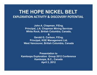THE HOPE NICKEL BELT
EXPLORATION ACTIVITY & DISCOVERY POTENTIAL
John A. Chapman, P.Eng.
Principal, J.A. Chapman Mining Services
White Rock, British Columbia, Canada,
&
Gerald G. Carlson, P.Eng.
Principal, KGE Management Ltd.
West Vancouver, British Columbia, Canada
Presentation to
Kamloops Exploration Group 2012 Conference
Kamloops, B.C., Canada
April 3, 2012
 