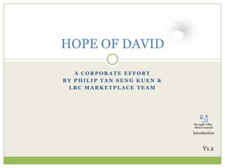 HOPE OF DAVID

   A CORPORATE EFFORT
BY PHILIP TAN SENG KUEN &
 LRC MARKETPLACE TEAM




                            Introduction



                                 V1.2
 
