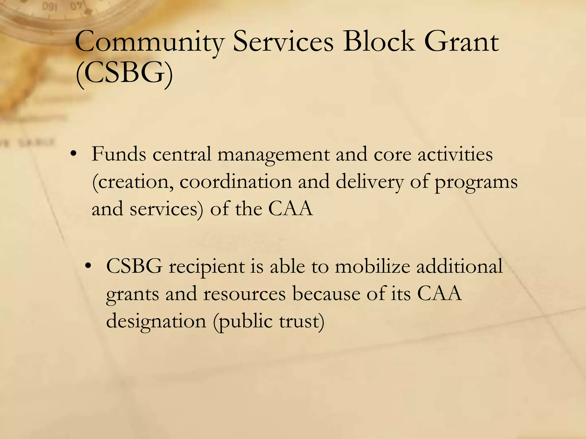 Community Services Block Grant
(CSBG)
• Funds central management and core activities
(creation, coordination and delivery of programs
and services) of the CAA
• CSBG recipient is able to mobilize additional
grants and resources because of its CAA
designation (public trust)
 