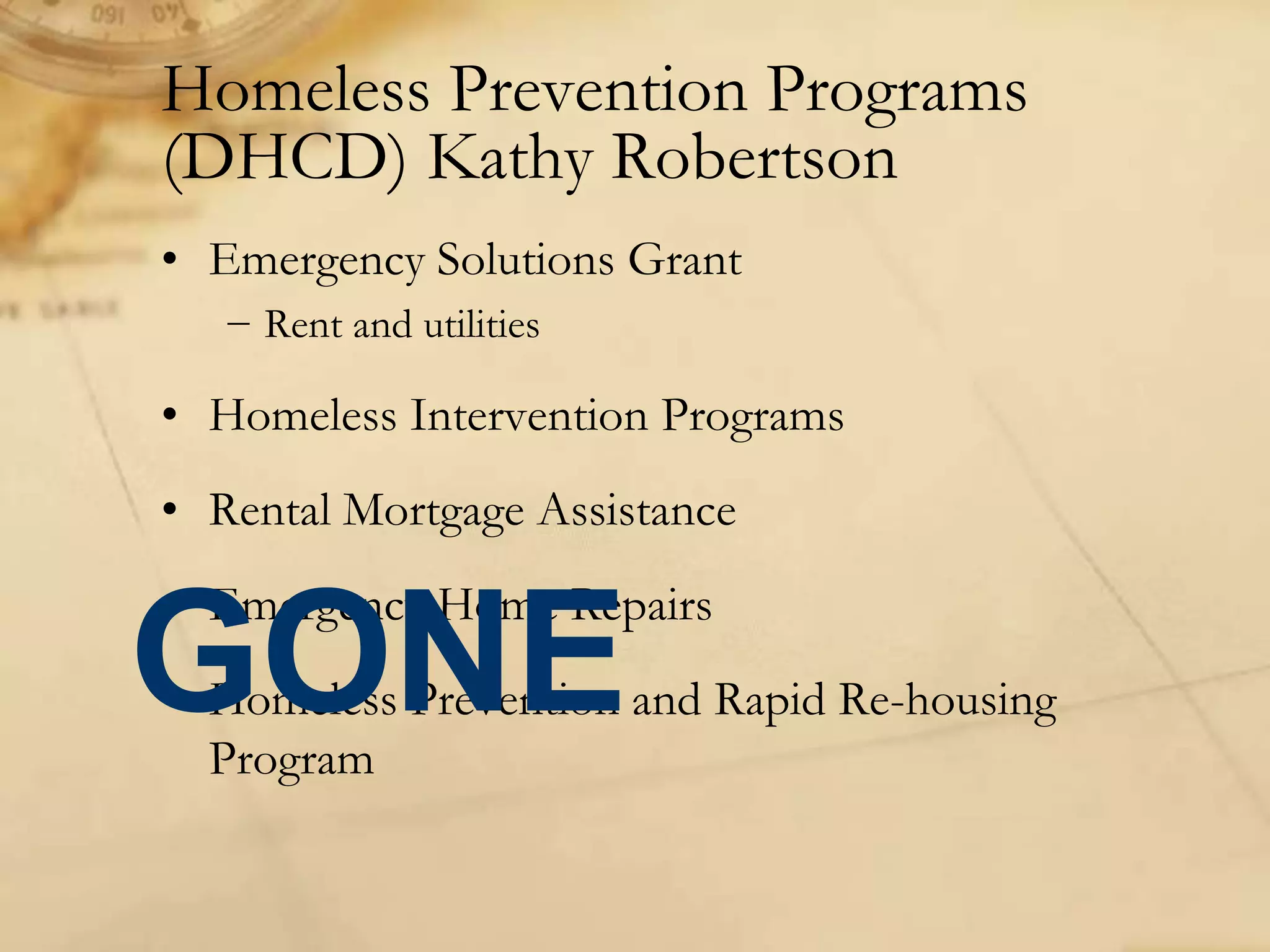 Homeless Prevention Programs
(DHCD) Kathy Robertson
• Emergency Solutions Grant
− Rent and utilities
• Homeless Intervention Programs
• Rental Mortgage Assistance
• Emergency Home Repairs
• Homeless Prevention and Rapid Re-housing
Program
GONE
 
