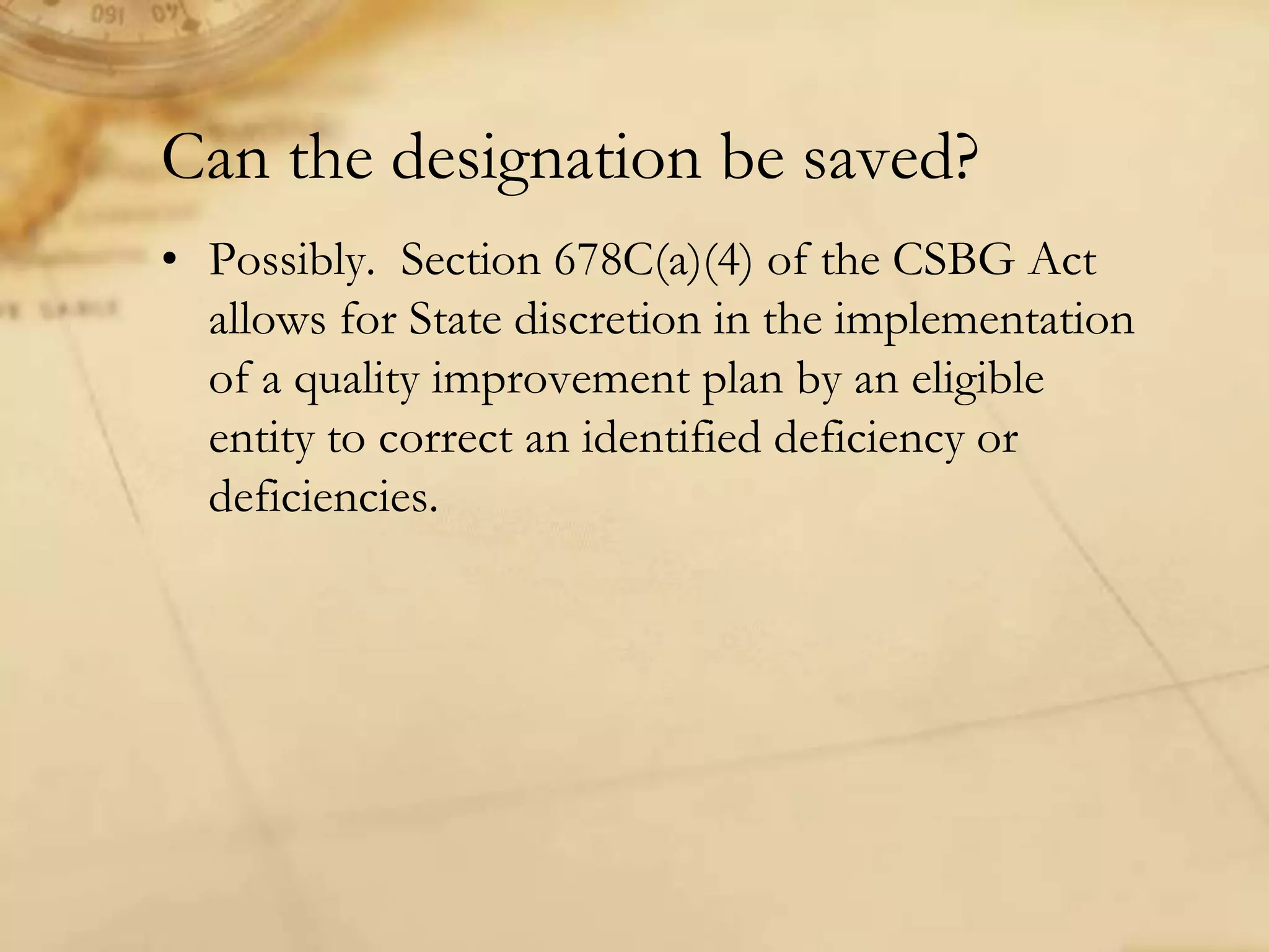 Can the designation be saved?
• Possibly. Section 678C(a)(4) of the CSBG Act
allows for State discretion in the implementation
of a quality improvement plan by an eligible
entity to correct an identified deficiency or
deficiencies.
 