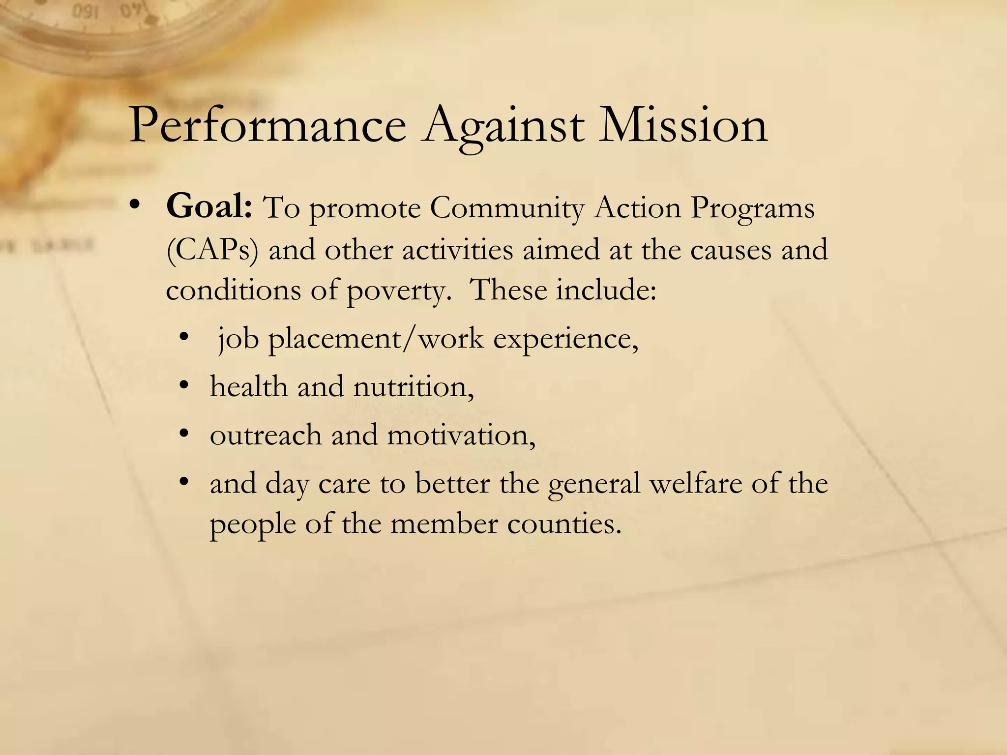 • Goal: To promote Community Action Programs
(CAPs) and other activities aimed at the causes and
conditions of poverty. These include:
• job placement/work experience,
• health and nutrition,
• outreach and motivation,
• and day care to better the general welfare of the
people of the member counties.
Performance Against Mission
 