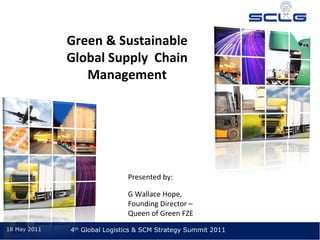 Green & Sustainable 
              Global Supply  Chain 
                 Management




                               Presented by:

                               G Wallace Hope, 
                               Founding Director –
                               Queen of Green FZE
18 May 2011   4th Global Logistics & SCM Strategy Summit 2011
 