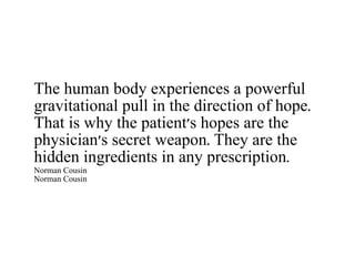 The human body experiences a powerful gravitational pull in the direction of hope. That is why the patient's hopes are the physician's secret weapon. They are the hidden ingredients in any prescription. Norman Cousin Norman Cousin 