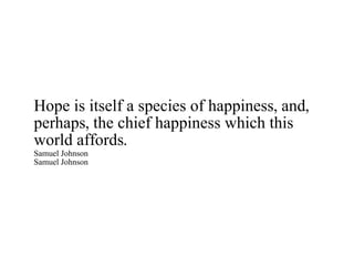 Hope is itself a species of happiness, and, perhaps, the chief happiness which this world affords. Samuel Johnson Samuel Johnson 