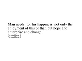 Man needs, for his happiness, not only the enjoyment of this or that, but hope and enterprise and change. Bertrand Russell Bertrand Russell 