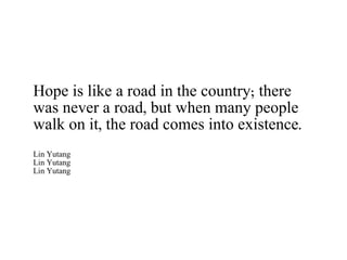 Hope is like a road in the country; there was never a road, but when many people walk on it, the road comes into existence. Lin Yutang Lin Yutang Lin Yutang 
