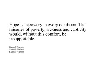 Hope is necessary in every condition. The miseries of poverty, sickness and captivity would, without this comfort, be insupportable. Samuel Johnson Samuel Johnson Samuel Johnson 