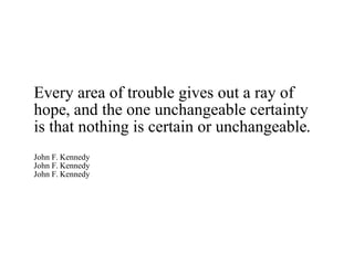 Every area of trouble gives out a ray of hope, and the one unchangeable certainty is that nothing is certain or unchangeable. John F. Kennedy John F. Kennedy John F. Kennedy 