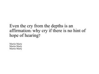 Even the cry from the depths is an affirmation: why cry if there is no hint of hope of hearing? Martin Marty Martin Marty Martin Marty 