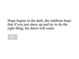 Hope begins in the dark, the stubborn hope that if you just show up and try to do the right thing, the dawn will come. Anne Lamott Anne Lamott Anne Lamott 