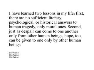 I have learned two lessons in my life: first, there are no sufficient literary, psychological, or historical answers to human tragedy, only moral ones. Second, just as despair can come to one another only from other human beings, hope, too, can be given to one only by other human beings. Elie Wiesel Elie Wiesel Elie Wiesel 