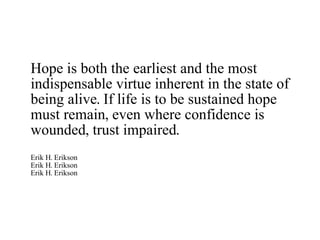 Hope is both the earliest and the most indispensable virtue inherent in the state of being alive. If life is to be sustained hope must remain, even where confidence is wounded, trust impaired. Erik H. Erikson Erik H. Erikson Erik H. Erikson 