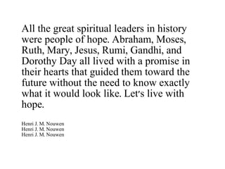 All the great spiritual leaders in history were people of hope. Abraham, Moses, Ruth, Mary, Jesus, Rumi, Gandhi, and Dorothy Day all lived with a promise in their hearts that guided them toward the future without the need to know exactly what it would look like. Let's live with hope. Henri J. M. Nouwen Henri J. M. Nouwen Henri J. M. Nouwen 