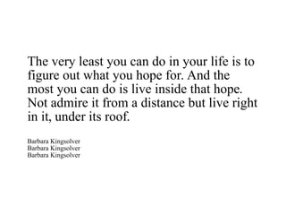 The very least you can do in your life is to figure out what you hope for. And the most you can do is live inside that hope. Not admire it from a distance but live right in it, under its roof. Barbara Kingsolver Barbara Kingsolver Barbara Kingsolver 