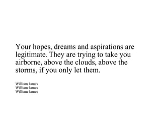 Your hopes, dreams and aspirations are legitimate. They are trying to take you airborne, above the clouds, above the storms, if you only let them. William James William James William James 