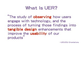 What Is UER?
“The study of observing how users
 engage with technology, and the
 process of turning those findings into
 tangible design enhancements that
 improve the usability of our
 products”
                             ~~UED.EDU Orientations
 