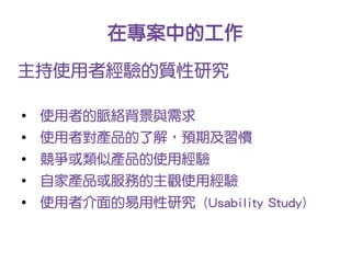 在專案中的工作
主持使用者經驗的質性研究

●
    使用者的脈絡背景與需求
●
    使用者對產品的了解，預期及習慣
●
    競爭或類似產品的使用經驗
●
    自家產品或服務的主觀使用經驗
●
    使用者介面的易用性研究 (Usability Study)
 