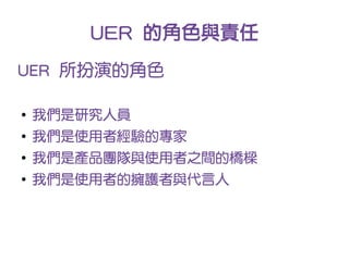 UER 的角色與責任
UER 所扮演的角色

●
    我們是研究人員
●
    我們是使用者經驗的專家
●
    我們是產品團隊與使用者之間的橋樑
●
    我們是使用者的擁護者與代言人
 